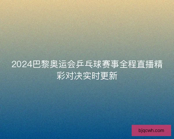 2024巴黎奥运会乒乓球赛事全程直播精彩对决实时更新