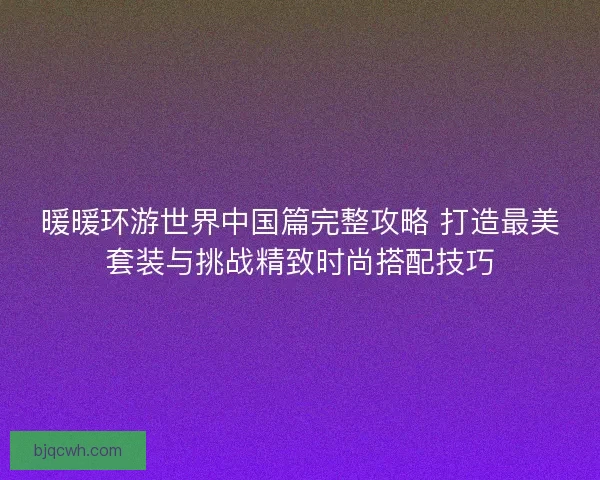 暖暖环游世界中国篇完整攻略 打造最美套装与挑战精致时尚搭配技巧