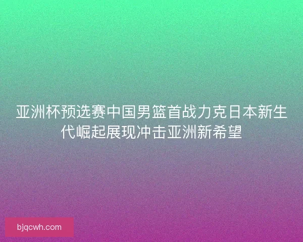 亚洲杯预选赛中国男篮首战力克日本新生代崛起展现冲击亚洲新希望