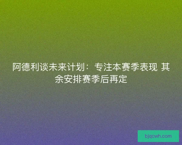 阿德利谈未来计划：专注本赛季表现 其余安排赛季后再定