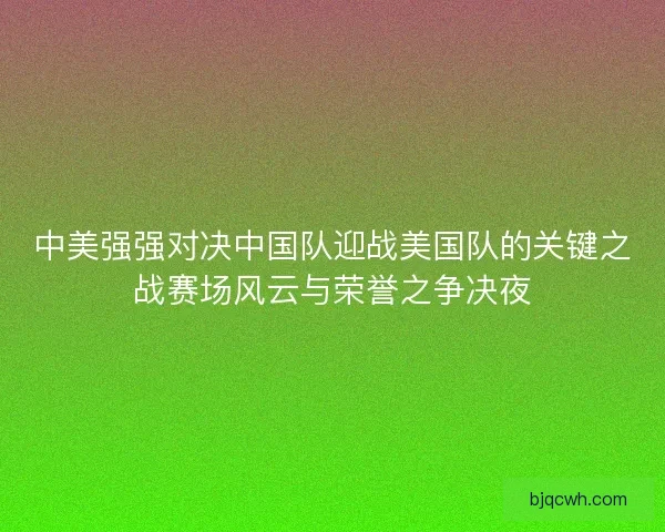 中美强强对决中国队迎战美国队的关键之战赛场风云与荣誉之争决夜