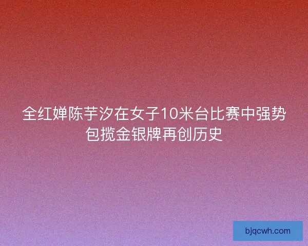 全红婵陈芋汐在女子10米台比赛中强势包揽金银牌再创历史