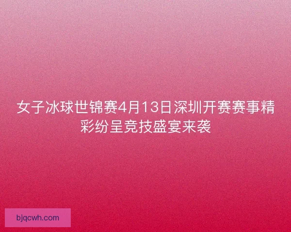 女子冰球世锦赛4月13日深圳开赛赛事精彩纷呈竞技盛宴来袭