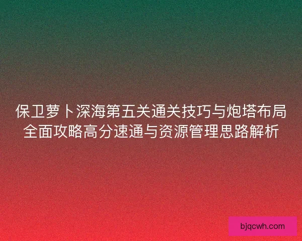 保卫萝卜深海第五关通关技巧与炮塔布局全面攻略高分速通与资源管理思路解析