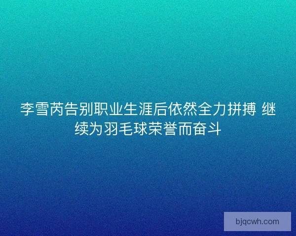 李雪芮告别职业生涯后依然全力拼搏 继续为羽毛球荣誉而奋斗 李雪芮告别职业生涯后依然全力拼搏 继续为羽毛球荣誉而奋斗