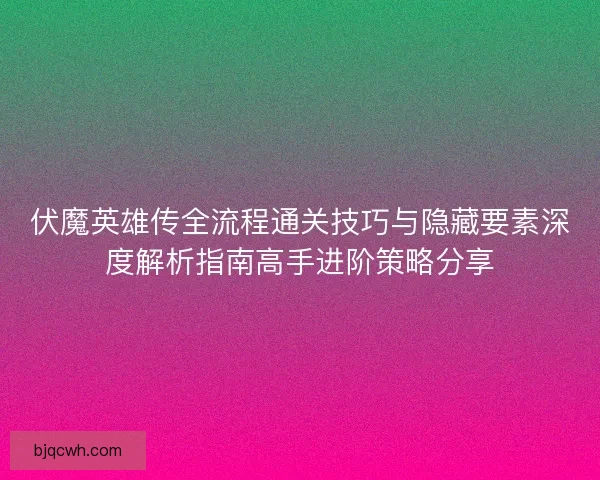 伏魔英雄传全流程通关技巧与隐藏要素深度解析指南高手进阶策略分享