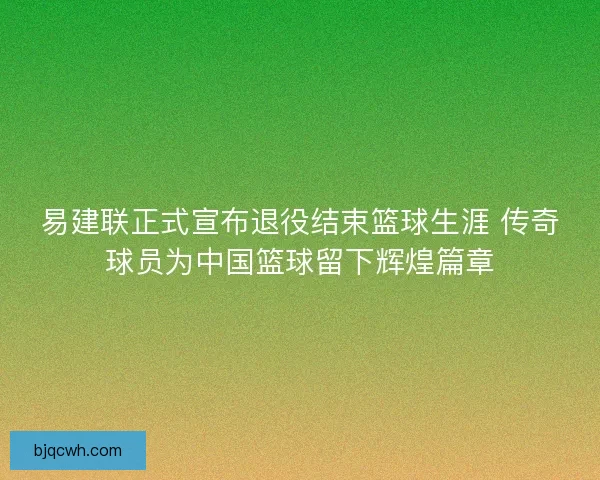 易建联正式宣布退役结束篮球生涯 传奇球员为中国篮球留下辉煌篇章