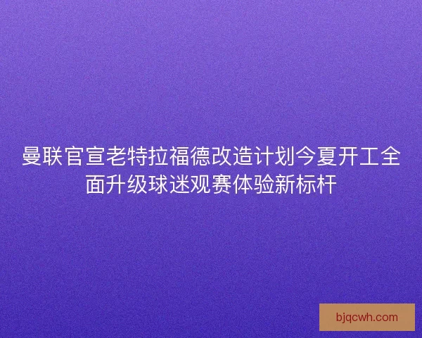 曼联官宣老特拉福德改造计划今夏开工全面升级球迷观赛体验新标杆 曼联官宣老特拉福德改造计划今夏开工全面升级球迷观赛体验新标杆