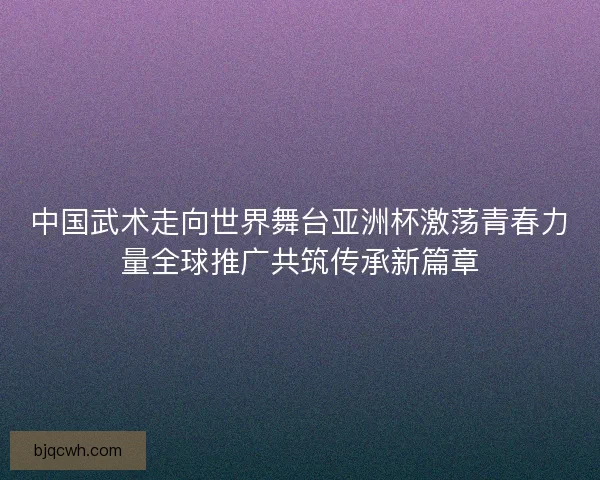 中国武术走向世界舞台亚洲杯激荡青春力量全球推广共筑传承新篇章