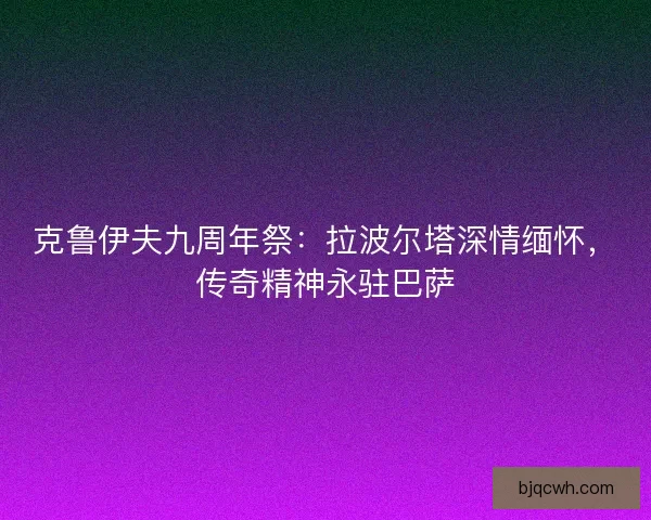 克鲁伊夫九周年祭：拉波尔塔深情缅怀，传奇精神永驻巴萨