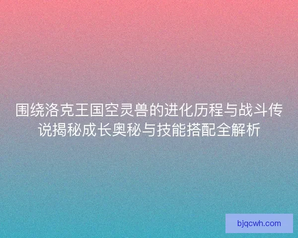围绕洛克王国空灵兽的进化历程与战斗传说揭秘成长奥秘与技能搭配全解析